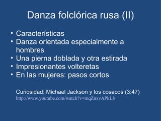 Danza folclórica rusa (II) Características Danza orientada especialmente a hombres Una pierna doblada y otra estirada Impresionantes volteretas En las mujeres: pasos cortos  Curiosidad: Michael Jackson y los cosacos (3:47)   http://www.youtube.com/watch?v=mqZnxvAPkL8   