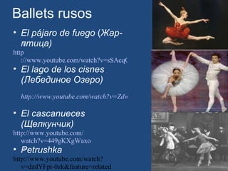 Ballets rusos El pájaro de fuego  ( Жар-птица) 	 http ://www.youtube.com/watch?v=sSAcqQnj7yw&feature=related El lago de los cisnes (Лебединое Озеро) http://www.youtube.com/watch?v=Zdw3OUdHeNc&feature=related   El cascanueces (Щелкунчик) 	 http :// www.youtube.com / watch?v=449gKXgWaxo Petrushka 	 http://www.youtube.com/watch?v=dzdYFpt-0zk&feature=related 