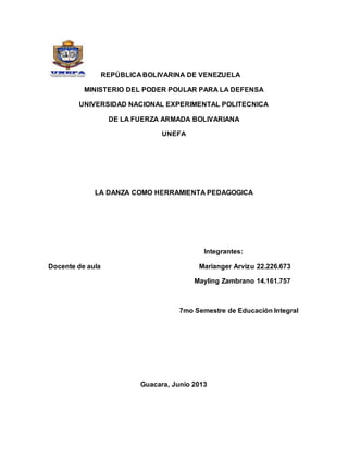 REPÚBLICA BOLIVARINA DE VENEZUELA
MINISTERIO DEL PODER POULAR PARA LA DEFENSA
UNIVERSIDAD NACIONAL EXPERIMENTAL POLITECNICA
DE LA FUERZA ARMADA BOLIVARIANA
UNEFA
LA DANZA COMO HERRAMIENTA PEDAGOGICA
Integrantes:
Docente de aula Marianger Arvizu 22.226.673
Mayling Zambrano 14.161.757
7mo Semestre de Educación Integral
Guacara, Junio 2013
 