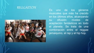REGGAETON
Es uno de los géneros
musicales que más ha crecido
en los últimos años, alcanzando
su difusión niveles de
aceptación fantásticos en todo
el planeta. Se trata de una
combinación entre el reggae
jamaiquino, el rap y el hip hop.
 