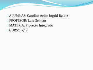 ALUMNAS: Carolina Aciar, Ingrid Boldiz 
PROFESOR: Luis Gelman 
MATERIA: Proyecto Integrado 
CURSO: 5° 1° 
