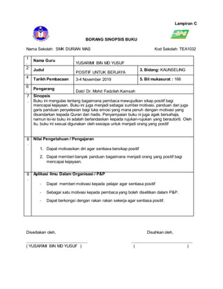 Lampiran C
BORANG SINOPSIS BUKU
Nama Sekolah: SMK DURIAN MAS Kod Sekolah: TEA1032
1
.
Nama Guru
YUSARIMI BIN MD YUSUF
2
.
Judul
POSITIF UNTUK BERJAYA
3. Bidang: KAUNSELING
4
.
Tarikh Pembacaan 3-4 November 2019 5. Bil mukasurat : 166
6
.
Pengarang
Dato’ Dr. Mohd Fadzilah Kamsah
7
.
Sinopsis
Buku ini mengulas tentang bagaimana pembaca mewujudkan sikap positif bagi
mencapai kejayaan. Buku ini juga menjadi sebagai sumber motivasi, panduan dan juga
garis panduan penyelesian bagi luka emosi yang mana penuh dengan motivasi yang
disandarkan kepada Quran dan hadis. Penyampaian buku ni juga agak bersahaja,
namun isi-isi buku ini adalah berlandaskan kepada rujukan-rujukan yang berautoriti. Oleh
itu, buku ini sesuai digunakan oleh sesiapa untuk menjadi orang yang positif
8
.
Nilai Pengetahuan / Pengajaran
1. Dapat motivasikan diri agar sentiasa bersikap positif
2. Dapat memberi banyak panduan bagaimana menjadi orang yang positif bagi
mencapai kejayaan.
9
.
Aplikasi Ilmu Dalam Organisasi / P&P
- Dapat memberi motivasi kepada pelajar agar sentiasa positif
- Sebagai satu motivasi kepada pembaca yang boleh diselitkan dalam P&P.
- Dapat berkongsi dengan rakan rakan sekerja agar sentiasa positif.
Disediakan oleh, Disahkan oleh,
........................................................ ........................................................
( YUSARIMI BIN MD YUSUF ) ( )
 