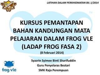 LATIHAN DALAM PERKHIDMATAN BIL 1/2014

KURSUS PEMANTAPAN
BAHAN KANDUNGAN MATA
PELAJARAN DALAM FROG VLE
(LADAP FROG FASA 2)
(8 Februari 2014)
Syazrin Syimee Binti Sharifuddin
Guru Penyelaras Bestari
SMK Raja Perempuan

 