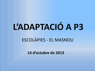 L’ADAPTACIÓ A P3
ESCOLÀPIES - EL MASNOU
14 d’octubre de 2013

 