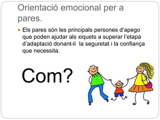 Orientació emocional per a
pares.
 Els pares són les principals persones d’apego
que poden ajudar als xiquets a superar l’etapa
d’adaptació donant-li la seguretat i la confiança
que necessita.
Com?
 