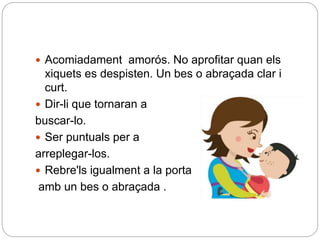  Acomiadament amorós. No aprofitar quan els
xiquets es despisten. Un bes o abraçada clar i
curt.
 Dir-li que tornaran a
buscar-lo.
 Ser puntuals per a
arreplegar-los.
 Rebre'ls igualment a la porta
amb un bes o abraçada .
 
