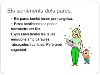 Els sentiments dels pares.
 Els pares també tenen por i angoixa.
 Estos sentiments es poden
transmetre als fills.
Expressa-li també les teues
emocions amb paraules ,
abraçades i carícies. Però amb
seguretat.
 