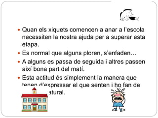  Quan els xiquets comencen a anar a l’escola
necessiten la nostra ajuda per a superar esta
etapa.
 Es normal que alguns ploren, s’enfaden…
 A alguns es passa de seguida i altres passen
així bona part del matí.
 Esta actitud és simplement la manera que
tenen d’expressar el que senten i ho fan de
manera natural.
 