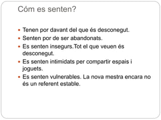 Cóm es senten?
 Tenen por davant del que és desconegut.
 Senten por de ser abandonats.
 Es senten insegurs.Tot el que veuen és
desconegut.
 Es senten intimidats per compartir espais i
joguets.
 Es senten vulnerables. La nova mestra encara no
és un referent estable.
 