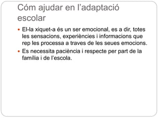 Cóm ajudar en l’adaptació
escolar
 El-la xiquet-a és un ser emocional, es a dir, totes
les sensacions, experiències i informacions que
rep les processa a traves de les seues emocions.
 Es necessita paciència i respecte per part de la
família i de l’escola.
 