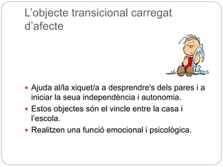 L’objecte transicional carregat
d’afecte
 Ajuda al/la xiquet/a a desprendre's dels pares i a
iniciar la seua independència i autonomia.
 Estos objectes són el vincle entre la casa i
l’escola.
 Realitzen una funció emocional i psicològica.
 