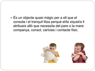  És un objecte quasi màgic per a ell que el
consola i el tranquil·litza perquè el/la xiquet/a li
atribueix allò que necessita del pare o la mare:
companya, consol, carícies i contacte físic.
 