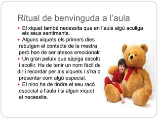 Ritual de benvinguda a l’aula
 El xiquet també necessita que en l’aula algú acullga
els seus sentiments.
 Alguns xiquets els primers dies
rebutgen el contacte de la mestra
però han de ser atesos emocionalment.
 Un gran peluix que sàpiga escoltar
i acollir. Ha de tenir un nom fàcil de
dir i recordar per als xiquets i s’ha de
presentar com algú especial.
 El nino ha de tindre el seu racó
especial a l’aula i si algun xiquet
el necessita.
 