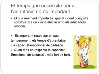 El temps que necessite per a
l’adaptació no és important.
 El que realment importa és que el xiquet o xiqueta
construeixca un vincle afectiu amb els educadors i
l’escola.
 És important respectar el seu
temperament, els temps d’aprentatge
i la capacitat emocional de cadascú.
 Quan més es respecta la capacitat
Emocional de cadascú , més fort es farà.
 