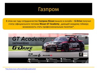 Газпром 
В этом же году сотрудничество Газпром-Nissan вышло в онлайн – G-Drive получил 
статус официального топлива Nissan GT Academy , дающей каждому геймеру 
возможность стать профессиональным пилотом*. 
*http://www.nissan.ru/RU/ru/vehicle/gt-academy.html 
 