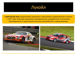 Лукойл 
Lukoil Racing Team представляет компанию в крупнейших соревнованиях планеты 
с 1997 года. Команда занимается менеджментом, разработкой, испытанием, 
производством и подготовкой гоночных автомобилей к соревнованиям. 
 