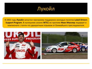 Лукойл 
В 2003 году Лукойл запустил программу поддержки молодых пилотов Lukoil Drivers 
Support Program. В нынешнем сезоне WTCC ее протеже Иван Мюллер лидирует в 
чемпионате с почти что двукратным отрывом от ближайшего преследователя. 
 