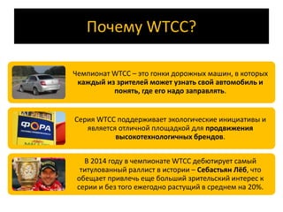 Почему WTCC? 
Чемпионат WTCC – это гонки дорожных машин, в которых 
каждый из зрителей может узнать свой автомобиль и 
понять, где его надо заправлять. 
Серия WTCC поддерживает экологические инициативы и 
является отличной площадкой для продвижения 
высокотехнологичных брендов. 
В 2014 году в чемпионате WTCC дебютирует самый 
титулованный раллист в истории – Себастьян Лёб, что 
обещает привлечь еще больший зрительский интерес к 
серии и без того ежегодно растущий в среднем на 20%. 
 