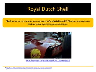 Royal Dutch Shell 
Shell является стратегическим партнером Scuderia Ferrari F1 Team на протяжении 
всей истории существования команды. 
http://www.youtube.com/watch?v=1_kwxzU4wL4 
*http://www.shell.com.ru/products-services/on-the-road/fuels/v-power-racing.html/ 
 
