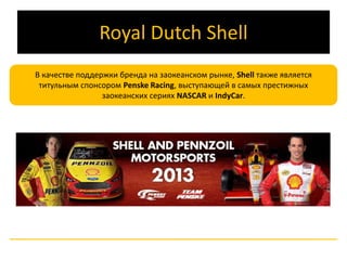 Royal Dutch Shell 
В качестве поддержки бренда на заокеанском рынке, Shell также является 
титульным спонсором Penske Racing, выступающей в самых престижных 
заокеанских сериях NASCAR и IndyCar. 
 