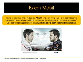 Exxon Mobil 
После слияния компаний Exxon и Mobil было принято решение инвестировать в 
автоспорт от лица бренда Mobil 1 с позиционированием масло для чемпионов*. 
Сейчас бренд поддерживает команды Mclaren F1 Team и Stewart-Haas Racing. 
*На фото: чемпион Формулы-1 – Дженсон Баттон и чемпион NASCAR – Тони Стюарт 
 
