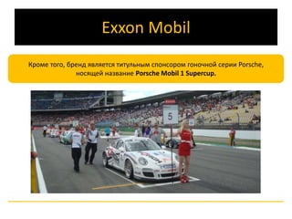 Exxon Mobil 
Кроме того, бренд является титульным спонсором гоночной серии Porsche, 
носящей название Porsche Mobil 1 Supercup. 
 