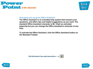 Activating and using the Office Assistant:  The Office Assistant is an animated help system that answers your questions, and offers tips and helpful suggestions as you work. The standard Office Assistant character is Mr. Clipit an animated paperclip but you can change the Office Assistant's character at any time.  To activate the Office Assistant, click the Office Assistant button on the Standard Toolbar.  