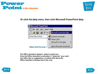 Or click the  H elp menu, then click Microsoft PowerPoint  H elp.  The Office Assistant appears, ready to assist you.  Once the Office Assistant is activated, it "observes" your work  and offers tips or suggestions. A yellow bulb above the  Office Assistant indicates that it has a tip.  