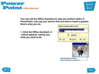 You can ask the Office Assistant to help you perform tasks in PowerPoint. Lets say you want to find out how to insert a graphic. Here's what you do:  1. Click the Office Assistant. A  callout appears, asking you  what you want to do.  