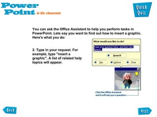 You can ask the Office Assistant to help you perform tasks in PowerPoint. Lets say you want to find out how to insert a graphic. Here's what you do:  2. Type in your request. For  example, type "insert a  graphic". A list of related help  topics will appear.  