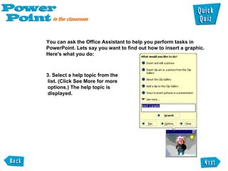 You can ask the Office Assistant to help you perform tasks in PowerPoint. Lets say you want to find out how to insert a graphic. Here's what you do:  3. Select a help topic from the  list. (Click See More for more  options.) The help topic is  displayed.  