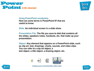 Using PowerPoint vocabulary  Here are some terms in PowerPoint 97 that are  useful to know.   Slide:  An individual screen in a slide show.  Presentation File:  The file you save to disk that contains all the slides, speakers notes, handouts, etc. that make up your presentation.  Object:  Any element that appears on a PowerPoint slide, such as clip art, text, drawings, charts, sounds, and video clips. You can refer to a clip art object, a  text object, a title object, a drawing object, etc.  