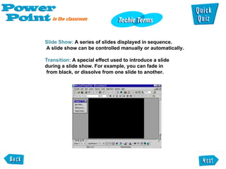 Slide Show:  A series of slides displayed in sequence. A slide show can be controlled manually or automatically.  Transition:  A special effect used to introduce a slide during a slide show. For example, you can fade in  from black, or dissolve from one slide to another.  