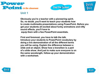 Unit 1 Obviously you're a teacher with a pioneering spirit. So, no doubt, you'll want to teach your students how  to create multimedia presentations using PowerPoint. Before you get your students all excited about funky animations and nifty sound effects, you'll have to equip them with a few PowerPoint essentials.  First and foremost, you have to talk the talk.  Introduce your students to PowerPoint vocabulary by doing a live demonstration of all the different terms  you will be using. Explain the difference between a  slide and an object. Show how a transition is a part  of a slide show. And just to make sure everyone is on the same wavelength, follow-up your demonstration  with a worksheet.  