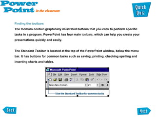 Finding the toolbars  The toolbars contain graphically illustrated buttons that you click to perform specific tasks in a program. PowerPoint has four main  toolbars , which can help you create your presentations quickly and easily. The  Standard Toolbar  is located at the top of the PowerPoint window, below the menu bar. It has buttons for common tasks such as saving, printing, checking spelling and inserting charts and tables.  