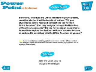 Before you introduce the Office Assistant to your students,  consider whether it will be beneficial to them. Will your  students be able to read and comprehend the words in Office Assistant? Can they navigate through the Help files  without your assistance? Do you have enough class time to  let students explore this feature? Will your students become as addicted to animating with the Office Assistant as you are? Note:  If you haven't discovered this yet, hold your mouse over the Office Assistant  and click your "right" mouse button. Choose Animate from the pop-up menu and be  prepared for a surprise.  Take the Quick Quiz to test your knowledge! 