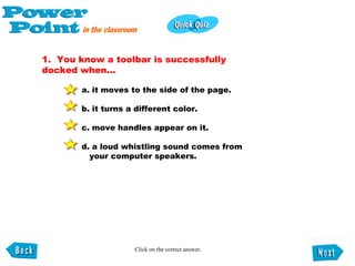 1.  You know a toolbar is successfully docked when...  a. it moves to the side of the page.  b. it turns a different color.  c. move handles appear on it.  d. a loud whistling sound comes from    your computer speakers.   Click on the correct answer. 