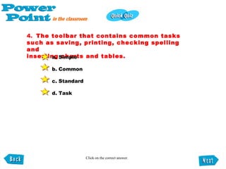 4.   The toolbar that contains common tasks such as saving, printing, checking spelling and inserting charts and tables. a. Simple b. Common c. Standard d. Task   Click on the correct answer. 