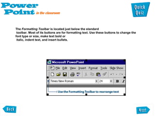 The  Formatting Toolbar  is located just below the standard  toolbar. Most of its buttons are for formatting text. Use these buttons to change the font type or size, make text bold or  italic, indent text, and insert bullets.  