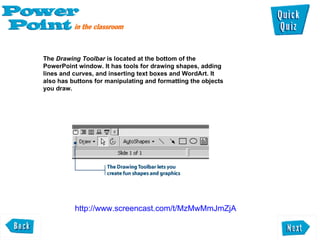 The  Drawing Toolbar  is located at the bottom of the  PowerPoint window. It has tools for drawing shapes, adding  lines and curves, and inserting text boxes and WordArt. It also has buttons for manipulating and formatting the objects  you draw.  http://www.screencast.com/t/MzMwMmJmZjA 