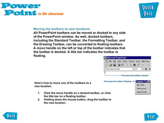 Moving the toolbars to new locations  All PowerPoint toolbars can be moved or docked to any side  of the PowerPoint window. As well, docked toolbars, including the Standard Toolbar, the Formatting Toolbar, and  the Drawing Toolbar, can be converted to floating toolbars.  A  move  handle on the left or top of the toolbar indicates that the toolbar is docked. A title bar indicates the toolbar is  floating . Click the move handle on a docked toolbar, or click the title bar on a floating toolbar.  Holding down the mouse button, drag the toolbar to the new location.  Here's how to move one of the toolbars to a  new location:  