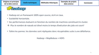 • Hadoop est un framework 100% open source, écrit en Java.
• Scalabilité horizontale.
• Ses performances évoluent en fonction du nombre de machines constituant le cluster.
 Plus le nombre de nœuds est élevé moins le temps d’exécution des jobs est court!
• Tolère les pannes: les données sont répliquées donc récupérables suite à une défaillance.
Hadoop = MapReduce + HDFS
11
Origines et principes
de la data science
Outils techniques Méthodes théoriques
Exemples de projets
data science
Conclusion
 