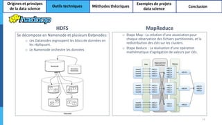 HDFS
Se décompose en Namenode et plusieurs Datanodes:
o Les Datanodes regroupent les blocs de données en
les répliquant.
o Le Namenode orchestre les données
MapReduce
o Etape Map : La création d’une association pour
chaque observation des fichiers partitionnés, et la
redistribution des clés sur les clusters.
o Etape Reduce : La réalisation d’une opération
mathématique d’agrégation de valeurs par clés.
12
Origines et principes
de la data science
Outils techniques Méthodes théoriques
Exemples de projets
data science
Conclusion
 