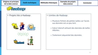 • Projets liés à Hadoop: • Limites de Hadoop:
o Plusieurs fichiers de petites tailles car l’accès
aux données est un peu lent.
o Calcul intensif utilisant des données de tailles
réduites.
o Traitement séquentiel des données.
13
Origines et principes
de la data science
Outils techniques Méthodes théoriques
Exemples de projets
data science
Conclusion
 