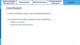 Conclusion
• La BI et la Data science sont complémentaires.
• Les enjeux de la data sciences sont nombreux:
• Objets connectés.
• Achat et vente des données.
29
Origines et principes
de la data science
Outils techniques Méthodes théoriques
Exemples de projets
data science
Conclusion
 