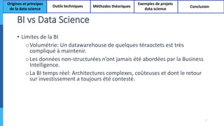 BI vs Data Science
7
• Limites de la BI
oVolumétrie: Un datawarehouse de quelques téraoctets est très
compliqué à maintenir.
oLes données non-structurées n’ont jamais été abordées par la Business
Intelligence.
oLa BI temps réel: Architectures complexes, coûteuses et dont le retour
sur investissement a toujours été contesté.
Origines et principes
de la data science
Outils techniques Méthodes théoriques
Exemples de projets
data science
Conclusion
 