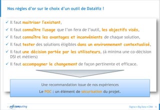 © 26
Nos règles d’or sur le choix d’un outil de DataViz !
 Il faut maitriser l’existant,
 Il faut connaître l’usage que l’on fera de l’outil, les objectifs visés,
 Il faut connaître les avantages et inconvénients de chaque solution,
 Il faut tester des solutions éligibles dans un environnement contextualisé,
 Il faut une décision portée par les utilisateurs, (à minima une co-décision
DSI et métiers)
 Il faut accompagner le changement de façon pertinente et efficace.
Une recommandation issue de nos expériences
Le POC : un élément de sécurisation du projet.
 