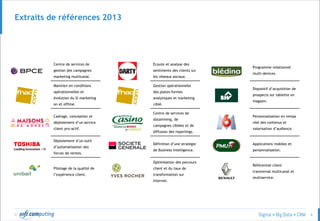 © 6
Extraits de références 2013
Centre de services de
gestion des campagnes
marketing multicanal.
Ecoute et analyse des
sentiments des clients sur
les réseaux sociaux.
Programme relationnel
multi-devices.
Maintien en conditions
opérationnelles et
évolution du SI marketing
on et offline.
Gestion opérationnelle
des plates-formes
analytiques et marketing
ciblé.
Dispositif d’acquisition de
prospects sur tablette en
magasin.
Cadrage, conception et
déploiement d’un service
client pro-actif.
Centre de services de
datamining, de
campagnes ciblées et de
diffusion des reportings.
Personnalisation en temps
réel des contenus et
valorisation d’audience.
Déploiement d’un outil
d’automatisation des
forces de ventes.
Définition d’une stratégie
de Business Intelligence.
Applications mobiles et
personnalisation.
Pilotage de la qualité de
l’expérience client.
Optimisation des parcours
client et du taux de
transformation sur
Internet.
Référentiel client
transversal multicanal et
multiservice.
 
