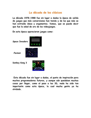 La década de los clásicos<br />La década 1978-1988 fue sin lugar a dudas la época de salida de juegos que más conversiones han tenido y de los que más se han extraído ideas y argumentos. Vamos, que se puede decir que fue la edad de oro de los videojuegos. <br />En esta época aparecieron juegos como:<br />1446530118110<br />Space Invaders<br />1101090263525<br /> Pacman <br />1692275349885<br />Donkey Kong 3<br /> Esta década fue sin lugar a dudas, el punto de inspiración para muchos programadores futuros, y aunque aún quedaban muchas cosas por llegar, como el paso a las 3D, nada ha sido tan importante como esta época, la cual mucha gente ya ha olvidado.  <br />