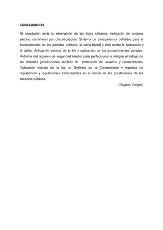 CONCLUSIONES
Mi conclusión sería la eliminación de las listas sábanas, institución del sistema
electivo uninominal por circunscripción. Sistema de transparencia definitivo para el
financiamiento de los partidos políticos, la lucha frontal y total contra la corrupción y
el delito. Aplicación estricta de la ley y agilización de los procedimientos penales.
Reforma del régimen de seguridad interior para perfeccionar e integrar el trabajo de
las distintas jurisdicciones también la protección de usuarios y consumidores.
Aplicación estricta de la ley de Defensa de la Competencia y vigencia de
reguladores y regulaciones transparentes en el marco de las prestaciones de los
servicios públicos.
(Dayana Vargas)
 